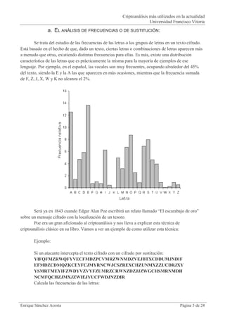 Criptoanálisis más utilizados en la actualidad
                                                                         Universidad Francisco Vitoria
               a. EL ANÁLISIS DE FRECUENCIAS O DE SUSTITUCIÓN:

        Se trata del estudio de las frecuencias de las letras o los grupos de letras en un texto cifrado.
Está basado en el hecho de que, dado un texto, ciertas letras o combinaciones de letras aparecen más
a menudo que otras, existiendo distintas frecuencias para ellas. Es más, existe una distribución
característica de las letras que es prácticamente la misma para la mayoría de ejemplos de ese
lenguaje. Por ejemplo, en el español, las vocales son muy frecuentes, ocupando alrededor del 45%
del texto, siendo la E y la A las que aparecen en más ocasiones, mientras que la frecuencia sumada
de F, Z, J, X, W y K no alcanza el 2%.




       Será ya en 1843 cuando Edgar Alan Poe escribirá un relato llamado “El escarabajo de oro”
sobre un mensaje cifrado con la localización de un tesoro.
       Poe era un gran aficionado al criptoanálisis y nos lleva a explicar esta técnica de
criptoanálisis clásico en su libro. Vamos a ver un ejemplo de como utilizar esta técnica:

       Ejemplo:

       Si un atacante intercepta el texto cifrado con un cifrado por sustitución:
       YIFQFMZRWQFYVECFMDZPCVMRZWNMDZVEJBTXCDDUMJNDIF
       EFMDZCDMQZKCEYFCJMYRNCWJCSZREXCHZUNMXZZUCDRJXY
       YSMRTMEYIFZWDYVZVYFZUMRZCRWNZDZJJZWGCHSMRNMDH
       NCMFQCHZJMXJZWIEJYUCFWDJNZDIR
       Calcula las frecuencias de las letras:



Enrique Sánchez Acosta                                                                      Página 5 de 24
 