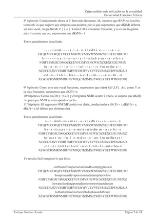 Criptoanálisis más utilizados en la actualidad
                                                                           Universidad Francisco Vitoria
       8ª hipótesis: Considerando ahora la 2ª letra más frecuente, M, tenemos que RNM se descifra
       como nh- lo que sugiere que empieza una palabra, por lo que suponemos que dK(M) debería
       ser una vocal, luego dK(M) ∈ { i, o }. Como CM es bastante frecuente, y ai es un diagrama
       más frecuente que ao, suponemos que dK(M) = i

       Texto parcialmente descifrado:

                       - - - - - i e nd- - - - - a –i– e – a –i n e d h i– e - -- - - - a- - - i–
                  YIFQFMZRWQFYVECFMDZPCVMRZWNMDZVEJBTXCDDUMJ
                     h - - - - - i – e a – i – e – a- - - a – i – n ha d- a- en - - a – e- h i– e
                   NDIFEFMDZCDMQZKCEYFCJMYRNCWJCSZREXCHZUNMX
                       he – a – n - -- - - in –I - - - - ed - - - e - - - e –I ne an dhe- e - -
                  NZUCDRJXYYSMRTMEYIFZWDYVZVYFZUMRZCRWNZDZJJ
                      -e d – a - - I n h I - - h a i- - - a- e –I - - ed- - - - - a- d- - he - - n
                  XZWGCHSMRNMDHNCMFQCHZJMXJZWIEJYUCFWDJNZDIR

       9ª hipótesis: Como o es una vocal frecuente, suponemos que ek(o) ∈{F,J,Y}. Así, como Y es
       la más frecuente, suponemos que dK(Y)=o
       10ª hipótesis: Como dK(D) ∈ {r,s,t} y el trigrama NMD ocurre 2 veces, se supone que dK(D)
       =s, para que NMD se corresponda con his.
       11ª hipótesis: El segmento HNCMF podría ser chair, conduciendo a dK(F) = r, dK(H) = c,
       dK(J) = t (el último por eliminación).

       Texto parcialmente descifrado:
                       o – r – riend – ro- - ari s e – a – i n e dhi s e - - t- - - a s s – it
                  YIFQFMZRWQFYVECFMDZPCVMRZWNMDZVEJBTXCDDUMJ
                       h s – r –ri s e a s i –e – a- ora t i o n ha dta- en - -a c e- h i – e
                  NDIFEFMDZCDMQZKCEYFCJMYRNCWJCSZREXCHZUNMXZ
                      he– as n t –oo – I n –I– o- re d s o – e – ore –I ne an dhe s e t t
                  NZUCDRJXYYSMRTMEYIFZWDYVZVYFZUMRZCRWNZDZJJ
                      - e d – a c –I n h I s c h a I r - ac e t I– ted- - t o –ard s t hes- n
                  XZWGCHSMRNMDHNCMFQCHZJMXJZWIEJYUCFWDJNZDIR

       Ya resulta fácil imaginar lo que falta:

                          ourfriendfromparisexaminedhisemptyglasswit
                  YIFQFMZRWQFYVECFMDZPCVMRZWNMDZVEJBTXCDDUMJ
                           hsurpriseasifevaporationhadtakenplacewhile
                  NDIFEFMDZCDMQZKCEYFCJMYRNCWJCSZREXCHZUNMXZ
                         hewasntlookingipouredsomemorewineandhesett
                  NZUCDRJXYYSMRTMEYIFZWDYVZVYFZUMRZCRWNZDZJJ
                           ledbackinhischairfacetilteduptowardsthesun
                  XZWGCHSMRNMDHNCMFQCHZJMXJZWIEJYUCFWDJNZDIR




Enrique Sánchez Acosta                                                                         Página 7 de 24
 