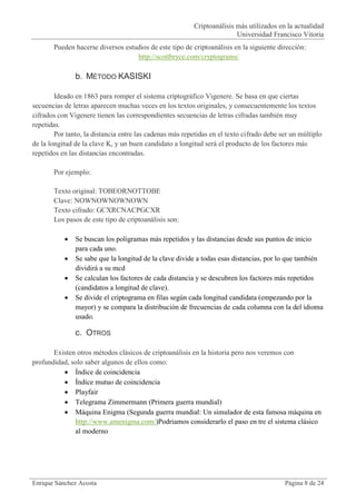 Criptoanálisis más utilizados en la actualidad
                                                                         Universidad Francisco Vitoria
       Pueden hacerse diversos estudios de este tipo de criptoanálisis en la siguiente dirección:
                                   http://scottbryce.com/cryptograms/

               b. MÉTODO KASISKI

        Ideado en 1863 para romper el sistema criptográfico Vigenere. Se basa en que ciertas
secuencias de letras aparecen muchas veces en los textos originales, y consecuentemente los textos
cifrados con Vigenere tienen las correspondientes secuencias de letras cifradas también muy
repetidas.
        Por tanto, la distancia entre las cadenas más repetidas en el texto cifrado debe ser un múltiplo
de la longitud de la clave K, y un buen candidato a longitud será el producto de los factores más
repetidos en las distancias encontradas.

       Por ejemplo:

       Texto original: TOBEORNOTTOBE
       Clave: NOWNOWNOWNOWN
       Texto cifrado: GCXRCNACPGCXR
       Los pasos de este tipo de criptoanálisis son:

              Se buscan los poligramas más repetidos y las distancias desde sus puntos de inicio
               para cada uno.
              Se sabe que la longitud de la clave divide a todas esas distancias, por lo que también
               dividirá a su mcd
              Se calculan los factores de cada distancia y se descubren los factores más repetidos
               (candidatos a longitud de clave).
              Se divide el criptograma en filas según cada longitud candidata (empezando por la
               mayor) y se compara la distribución de frecuencias de cada columna con la del idioma
               usado.

               c. OTROS

       Existen otros métodos clásicos de criptoanálisis en la historia pero nos veremos con
profundidad, solo saber algunos de ellos como:
           Índice de coincidencia
           Índice mutuo de coincidencia
           Playfair
           Telegrama Zimmermann (Primera guerra mundial)
           Máquina Enigma (Segunda guerra mundial: Un simulador de esta famosa máquina en
              http://www.amenigma.com/)Podriamos considerarlo el paso en tre el sistema clásico
              al moderno




Enrique Sánchez Acosta                                                                    Página 8 de 24
 