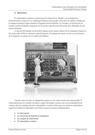 Criptoanálisis más utilizados en la actualidad
                                                                       Universidad Francisco Vitoria
       2. MODERNO

        El criptoanálisis moderno comienza por los dispositivos Bombe: era un dispositivo
electromecánico usado por los criptólogos británicos para ayudar a descifrar las señales cifradas por
la máquina alemana Enigma durante la Segunda Guerra Mundial. La Armada y el Ejército de los
Estados Unidos produjeron máquinas con la misma especificación funcional, pero diseñadas de una
manera diferente
        La función del Bombe era descubrir algunos de los ajustes diarios de las máquinas Enigma en
las varias redes militares alemanas: específicamente, el conjunto de rotores en uso y sus posiciones
en la máquina; los ajustes de los anillos del alfabeto.




       Tomada como un todo, la criptografía moderna se ha vuelto mucho más impenetrable al
criptoanalista que los métodos de pluma y papel del pasado, y parece que en la actualidad llevan
ventaja sobre los métodos del puro criptoanálisis. La única forma que nos queda al criptoanálisis
según David Kahn (Colaborador de la NSA) se basa en 4 puntos fundamentales:

          La intercepción
          La colocación de dispositivos grabadores
          Los ataques de canal lateral
          El criptoanálisis cuántico



Enrique Sánchez Acosta                                                                  Página 9 de 24
 