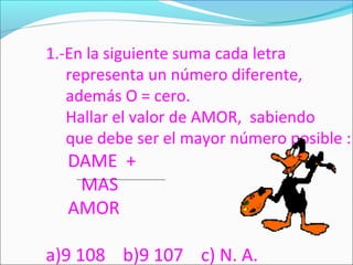 1.-En la siguiente suma cada letra
representa un número diferente,
además O = cero.
Hallar el valor de AMOR, sabiendo
que debe ser el mayor número posible :
DAME +
MAS
AMOR
a)9 108 b)9 107 c) N. A.
 