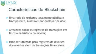 Características do Blockchain
 Uma rede de registros totalmente pública e
transparente, auditável por qualquer pessoa;
 Armazena todos os registros de transações em
Bitcoin na história da moeda;
 Pode ser utilizada para registros de diversos
documentos além de transações financeiras.
 
