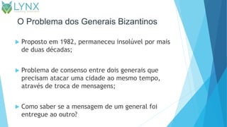 O Problema dos Generais Bizantinos
 Proposto em 1982, permaneceu insolúvel por mais
de duas décadas;
 Problema de consenso entre dois generais que
precisam atacar uma cidade ao mesmo tempo,
através de troca de mensagens;
 Como saber se a mensagem de um general foi
entregue ao outro?
 