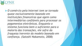  O comércio pela Internet tem se tornado
quase exclusivamente baseado em
instituições financeiras que agem como
intermediários confiáveis para processar os
pagamentos eletrônicos. Enquanto o
sistema funciona bem o suficiente para a
maioria das transações, ele sofre da
fraqueza inerente do modelo baseado em
confiança. (Satoshi Nakamoto, 2008)
 