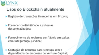 Usos do Blockchain atualmente
 Registro de transacões financeiras em Bitcoin;
 Fornecer confiabilidade a sistemas
descentralizados;
 Fornecimento de registros confiáveis em países
com insegurança jurídica;
 Captação de recursos para startups sem a
dependência de empresas de Venture Capital;
 