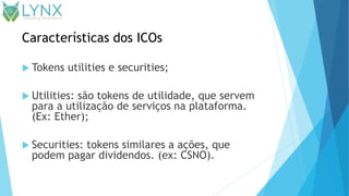 Características dos ICOs
 Tokens utilities e securities;
 Utilities: são tokens de utilidade, que servem
para a utilização de serviços na plataforma.
(Ex: Ether);
 Securities: tokens similares a ações, que
podem pagar dividendos. (ex: CSNO).
 