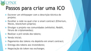 Passos para criar uma ICO
 Escrever um whitepaper com a descrição técnica do
projeto;
 Escolher a rede na qual criar o smart contract (Etherium,
Waves, blockchain própria);
 Divulgar o projeto nas comunidades (whitelist; Reddit,
fóruns de criptomoedas);
 Realizar a pré-venda dos tokens;
 Venda inicial;
 Pagamento dos tokens via depósito em smart contract;
 Entrega dos tokens aos investidores;
 Negociação do token nas exchanges.
 