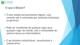 O que é Bitcoin?
 É uma moeda exclusivamente digital, cuja
emissão não é controlada por nenhuma instituição
ou governo;
 Pode ser transferida de qualquer lugar para
qualquer lugar do mundo, sem a necessidade de
nenhum banco ou intermediário;
 É um dinheiro infalsificável, inconfiscável e
indestrutível.
 