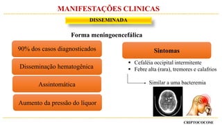 CRIPTOCOCOSE
DISSEMINADA
MANIFESTAÇÕES CLINICAS
Forma meningoencefálica
Sintomas
 Cefaléia occipital intermitente
 Febre alta (rara), tremores e calafrios
Similar a uma bacteremiaAssintomática
Aumento da pressão do líquor
90% dos casos diagnosticados
Disseminação hematogênica
 
