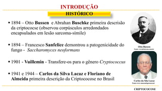 CRIPTOCOCOSE
HISTÓRICO
INTRODUÇÃO
 1894 – Otto Bussen e Abrahan Buschke primeira descrisão
da criptococse (observou corpúsculos arredondados
encapsulados em lesão sarcoma-símile)
 1894 – Francesco Sanfelice demontrou a patogenicidade do
fungo - Saccharomyces neoformans
 1901 - Vuillemin - Transfere-os para o gênero Cryptococcus
 1941 e 1944 – Carlos da Silva Lacaz e Floriano de
Almeida primeira descrição da Criptococose no Brasil
Otto Bussen
Fonte: wwalchetron.com.br
Carlos da Sila Lacaz
Fonte:www.museudapessoa.net
 