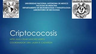 Criptococosis
MPSS JULIO CESAR SANCHEZ MERITO
COORDINADOR: DRA. LAURA R. CASTAÑON
UNIVERSIDAD NACIONAL AUTONOMA DE MEXICO
FACULTAD DE MEDICINA
DEPARTAMENTO DE MICROBIOLOGIA Y PARASITOLOGIA
LABORATORIO DE MICOLOGIA
 