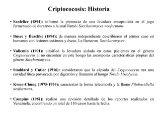 Criptococosis: Historia
• Sanfelice (1894): informó la presencia de una levadura encapsulada en el jugo
fermentado de duraznos a la cual llamó: Saccharomyces neoformans.
• Busee y Buschke (1894): de manera independiente describieron el primer caso en
humanos con lesiones cutáneas y óseas. Le llamaron Saccharomyces.
• Vullemin (1901): clasificó la levadura aislada en estos pacientes en el género
Cryptococcus al no encontrar en este hongo las ascosporas características propias del
género Saccharomyces.
• Stoddard y Cutler (1916): consideraron que la cápsula del Cryptococcus era una
cavidad lítica provocada por digestión y llamaron al hongo Torula histolytica.
• Kwon-Chung (1975-1976): caracterizó la forma teleomorfa y la llamó Filobasidiella
neoformans.
• Campins (1981): realizó una revisión detallada de los reportes realizados en
Venezuela, encontrando un total de 110 casos hasta la fecha.
 