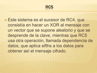 RC5Este sistema es el sucesor de RC4, que consistía en hacer un XOR al mensaje con un vector que se supone aleatorio y que se desprende de la clave, mientras que RC5 usa otra operación, llamada dependencia de datos, que aplica sifths a los datos para obtener así el mensaje cifrado.