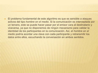 El problema fundamental de este algoritmo es que es sensible a ataques activos del tipo hombre en el medio. Si la comunicación es interceptada por un tercero, este se puede hacer pasar por el emisor cara al destinatario y viceversa, ya que no disponemos de ningún mecanismo para validar la identidad de los participantes en la comunicación. Así, el hombre en el medio podría acordar una clave con cada participante y retransmitir los datos entre ellos, escuchando la conversación en ambos sentidos. 