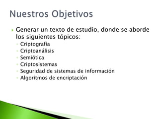 Generar un texto de estudio, donde se aborde los siguientes tópicos:CriptografíaCriptoanálisisSemióticaCriptosistemasSeguridad de sistemas de informaciónAlgoritmos de encriptaciónNuestros Objetivos