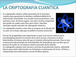 La criptografía cuántica utiliza principios de la mecánica cuántica para garantizar la absoluta confidencialidad de la información transmitida. Las actuales técnicas permiten a dos personas crear, de forma segura, una clave secreta compartida que puede ser usada como llave para cifrar y descifrar mensajes usando métodos de criptografía simétrica. La criptografía cuántica como idea se propuso en la década del 70, pero no es hasta 1984 que se publica el primer protocolo. LA CRIPTOGRAFIA CUANTICA Una de las propiedades más importantes es que si un tercero intenta hacer eavesdropping durante la creación de la clave secreta, el proceso se altera detectándose al intruso antes de que se trasmita información privada. Esto es una consecuencia del principio de incertidumbre de Heisenberg, que nos dice que el proceso de medir en un sistema cuántico perturba dicho sistema. La criptografía cuántica está cercana a una fase de producción masiva, utilizando láseres para emitir información en el elemento constituyente de la luz, el fotón, y conduciendo esta información a través de fibras ópticas. 