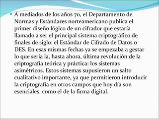 A mediados de los años 70, el Departamento de Normas y Estándares norteamericano publica el primer diseño lógico de un cifrador que estaría llamado a ser el principal sistema criptográfico de finales de siglo: el Estándar de Cifrado de Datos o DES. En esas mismas fechas ya se empezaba a gestar lo que sería la, hasta ahora, última revolución de la criptografía teórica y práctica: los sistemas asimétricos. Estos sistemas supusieron un salto cualitativo importante, ya que permitieron introducir la criptografía en otros campos que hoy día son esenciales, como el de la firma digital. 