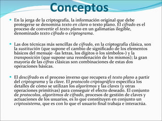 Conceptos  En la jerga de la criptografía, la información original que debe protegerse se denomina  texto en claro  o texto plano. El  cifrado  es el proceso de convertir el  texto plano  en un galimatías ilegible, denominado  texto cifrado  o  criptograma .  Las dos técnicas más sencillas de  cifrado , en la criptografía clásica, son la  sustitución  (que supone el cambio de significado de los elementos básicos del mensaje -las letras, los dígitos o los símbolos-) y la  transposición  (que supone una reordenación de los mismos); la gran mayoría de las  cifras  clásicas son combinaciones de estas dos operaciones básicas. El  descifrado  es el proceso inverso que recupera el  texto plano  a partir del  criptograma  y la  clave . El  protocolo criptográfico  especifica los detalles de cómo se utilizan los  algoritmos  y las  claves  (y otras operaciones primitivas) para conseguir el efecto deseado. El conjunto de  protocolos ,  algoritmos de cifrado , procesos de gestión de claves y actuaciones de los usuarios, es lo que constituyen en conjunto un  criptosistema , que es con lo que el usuario final trabaja e interactúa. 