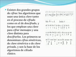 Existen dos grandes grupos de  cifras : los algoritmos que usan una única  clave  tanto en el proceso de  cifrado  como en el de  descifrado , y los que emplean una  clave  para  cifrar  mensajes y una  clave  distinta para  descifrarlos . Los primeros se denominan  cifras simétricas , de  clave simétrica  o de  clave privada , y son la base de los algoritmos de cifrado clásico.  