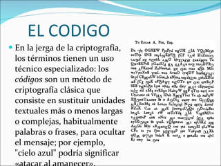 En la jerga de la criptografía, los términos tienen un uso técnico especializado: los  códigos  son un método de criptografía clásica que consiste en sustituir unidades textuales más o menos largas o complejas, habitualmente palabras o frases, para ocultar el mensaje; por ejemplo, "cielo azul" podría significar «atacar al amanecer».  EL CODIGO 