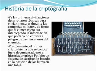 Historia de la criptografía -Ya las primeras civilizaciones desarrollaron técnicas para enviar mensajes durante las campañas militares, de forma que si el mensajero era interceptado la información que portaba no corriera el peligro de caer en manos del enemigo.  - Posiblemente, el primer criptosistema que se conoce fuera documentado por el historiador griego Polibio: un sistema de sustitución basado en la posición de las letras en una tabla.  