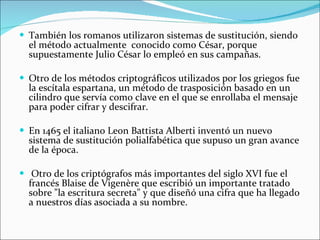 También los romanos utilizaron sistemas de sustitución, siendo el método actualmente  conocido como César, porque supuestamente Julio César lo empleó en sus campañas. Otro de los métodos criptográficos utilizados por los griegos fue la escítala espartana, un método de trasposición basado en un cilindro que servía como clave en el que se enrollaba el mensaje para poder cifrar y descifrar. En 1465 el italiano Leon Battista Alberti inventó un nuevo sistema de sustitución polialfabética que supuso un gran avance de la época. Otro de los criptógrafos más importantes del siglo XVI fue el francés Blaise de Vigenère que escribió un importante tratado sobre "la escritura secreta" y que diseñó una cifra que ha llegado a nuestros días asociada a su nombre. 