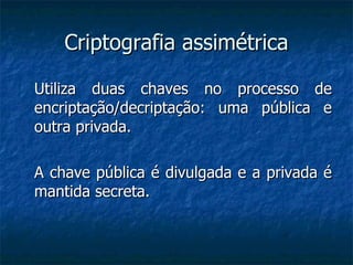 Criptografia assimétrica Utiliza duas chaves no processo de encriptação/decriptação: uma pública e outra privada. A chave pública é divulgada e a privada é mantida secreta. 