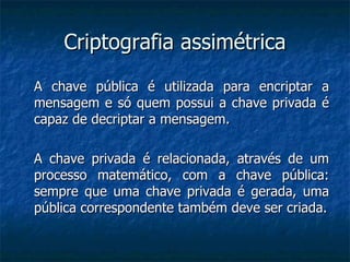 Criptografia assimétrica A chave pública é utilizada para encriptar a mensagem e só quem possui a chave privada é capaz de decriptar a mensagem. A chave privada é relacionada, através de um processo matemático, com a chave pública: sempre que uma chave privada é gerada, uma pública correspondente também deve ser criada. 