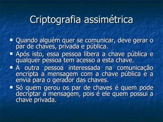 Criptografia assimétrica Quando alguém quer se comunicar, deve gerar o par de chaves, privada e pública. Após isto, essa pessoa libera a chave pública e qualquer pessoa tem acesso a esta chave. A outra pessoa interessada na comunicação encripta a mensagem com a chave pública e a envia para o gerador das chaves. Só quem gerou os par de chaves é quem pode decriptar a mensagem, pois é ele quem possui a chave privada. 