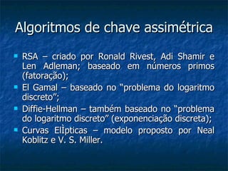 Algoritmos de chave assimétrica RSA – criado por Ronald Rivest, Adi Shamir e Len Adleman; baseado em números primos (fatoração); El Gamal – baseado no “problema do logaritmo discreto”; Diffie-Hellman – também baseado no “problema do logaritmo discreto” (exponenciação discreta); Curvas Elípticas – modelo proposto por Neal Koblitz e V. S. Miller. 