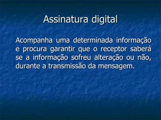 Assinatura digital Acompanha uma determinada informação e procura garantir que o receptor saberá se a informação sofreu alteração ou não, durante a transmissão da mensagem. 