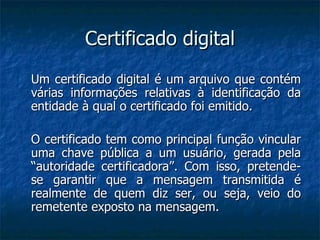Certificado digital Um certificado digital é um arquivo que contém várias informações relativas à identificação da entidade à qual o certificado foi emitido. O certificado tem como principal função vincular uma chave pública a um usuário, gerada pela “autoridade certificadora”. Com isso, pretende-se garantir que a mensagem transmitida é realmente de quem diz ser, ou seja, veio do remetente exposto na mensagem. 