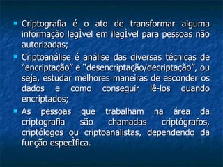 Criptografia é o ato de transformar alguma informação legível em ilegível para pessoas não autorizadas; Criptoanálise é análise das diversas técnicas de “encriptação” e “desencriptação/decriptação”, ou seja, estudar melhores maneiras de esconder os dados e como conseguir lê-los quando encriptados; As pessoas que trabalham na área da criptografia são chamadas criptógrafos, criptólogos ou criptoanalistas, dependendo da função específica. 