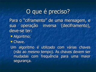 O que é preciso? Para o “ciframento” de uma mensagem, e sua operação inversa (deciframento), deve-se ter: Algoritmo; Chave. Um algoritmo é utilizado com várias chaves (não ao mesmo tempo). As chaves devem ser mudadas com frequência para uma maior segurança. 