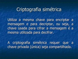 Criptografia simétrica Utiliza a mesma chave para encriptar a mensagem e para decriptar, ou seja, a chave usada para cifrar a mensagem é a mesma utilizada para decifrar. A criptografia simétrica requer que a chave privada (única) seja compartilhada. 