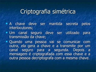 Criptografia simétrica A chave deve ser mantida secreta pelos interlocutores; Um canal seguro deve ser utilizado para transmissão da chave; Quando uma pessoa vai se comunicar com outra, ela gera a chave e a transmite por um canal seguro para a segunda. Depois a mensagem é criptografada com essa chave e a outra pessoa decriptografa com a mesma chave. 