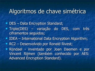 Algoritmos de chave simétrica DES – Data Encryption Standard; Triple(DES) – variação do DES, com três ciframentos seguidos; IDEA – International Data Encryption Algorithm; RC2 – Desenvolvido por Ronald Rivest; Rijndael - inventado por Joan Daemen e por Vincent Rijmen (também conhecido por AES: Advanced Encryption Standard). 