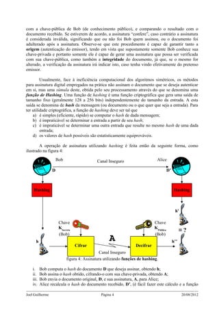 com a chave-pública de Bob (de conhecimento público), e comparando o resultado com o
documento recebido. Se estiverem de acordo, a assinatura “confere”, caso contrário a assinatura
é considerada inválida, significando que ou não foi Bob quem assinou, ou o documento foi
adulterado após a assinatura. Observe-se que este procedimento é capaz de garantir tanto a
origem (autenticação do emissor), tendo em vista que supostamente somente Bob conhece sua
chave-privada e portanto somente ele é capaz de gerar uma assinatura que possa ser verificada
com sua chave-pública, como também a integridade do documento, já que, se o mesmo for
alterado, a verificação da assinatura irá indicar isto, caso tenha vindo efetivamente do pretenso
emissor.

         Usualmente, face à ineficiência computacional dos algoritmos simétricos, os métodos
para assinatura digital empregados na prática não assinam o documento que se deseja autenticar
em si, mas uma súmula deste, obtida pelo seu processamento através do que se denomina uma
função de Hashing. Uma função de hashing é uma função criptográfica que gera uma saída de
tamanho fixo (geralmente 128 a 256 bits) independentemente do tamanho da entrada. A esta
saída se denomina de hash da mensagem (ou documento ou o que quer que seja a entrada). Para
ter utilidade criptográfica, a função de hashing deve ser tal que
    a) é simples (eficiente, rápido) se computar o hash de dada mensagem;
    b) é impraticável se determinar a entrada a partir de seu hash;
    c) é impraticável se determinar uma outra entrada que resulte no mesmo hash de uma dada
         entrada;
    d) os valores de hash possíveis são estatisticamente equiprováveis.

        A operação de assinatura utilizando hashing é feita então da seguinte forma, como
ilustrado na figura 4:

                      Bob                    Canal Inseguro                   Alice

                  D                                                                     D’



     Hashing                                                                                  Hashing



                                                                                              h'

                       Chave                                                 Chave
                       KSecreta                                              KPública
                                                                                                   ≡?
                       (Bob)                                                 (Bob)
      h                                             A                                        h’’
                                  Cifrar                          Decifrar
                                               Canal Inseguro
                            figura 4: Assinatura utilizando funções de hashing.

    i.     Bob computa o hash do documento D que deseja assinar, obtendo h;
    ii.    Bob assina o hash obtido, cifrando-o com sua chave-privada, obtendo A;
    iii.   Bob envia o documento original, D, e sua assinatura, A, para Alice;
    iv.    Alice recalcula o hash do documento recebido, D’, (é fácil fazer este cálculo e a função

Joel Guilherme                                 Página 4                                            20/08/2012
 