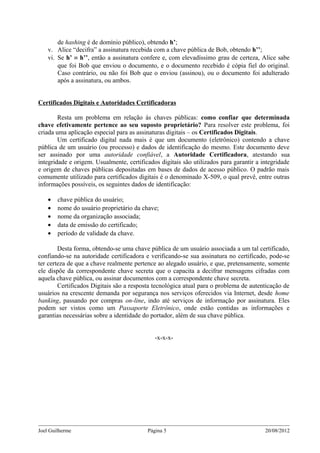 de hashing é de domínio público), obtendo h’;
    v. Alice “decifra” a assinatura recebida com a chave pública de Bob, obtendo h’’;
    vi. Se h’ ≡ h’’, então a assinatura confere e, com elevadíssimo grau de certeza, Alice sabe
        que foi Bob que enviou o documento, e o documento recebido é cópia fiel do original.
        Caso contrário, ou não foi Bob que o enviou (assinou), ou o documento foi adulterado
        após a assinatura, ou ambos.


Certificados Digitais e Autoridades Certificadoras

        Resta um problema em relação às chaves públicas: como confiar que determinada
chave efetivamente pertence ao seu suposto proprietário? Para resolver este problema, foi
criada uma aplicação especial para as assinaturas digitais – os Certificados Digitais.
        Um certificado digital nada mais é que um documento (eletrônico) contendo a chave
pública de um usuário (ou processo) e dados de identificação do mesmo. Este documento deve
ser assinado por uma autoridade confiável, a Autoridade Certificadora, atestando sua
integridade e origem. Usualmente, certificados digitais são utilizados para garantir a integridade
e origem de chaves públicas depositadas em bases de dados de acesso público. O padrão mais
comumente utilizado para certificados digitais é o denominado X-509, o qual prevê, entre outras
informações possíveis, os seguintes dados de identificação:

    •   chave pública do usuário;
    •   nome do usuário proprietário da chave;
    •   nome da organização associada;
    •   data de emissão do certificado;
    •   período de validade da chave.

        Desta forma, obtendo-se uma chave pública de um usuário associada a um tal certificado,
confiando-se na autoridade certificadora e verificando-se sua assinatura no certificado, pode-se
ter certeza de que a chave realmente pertence ao alegado usuário, e que, pretensamente, somente
ele dispõe da correspondente chave secreta que o capacita a decifrar mensagens cifradas com
aquela chave pública, ou assinar documentos com a correspondente chave secreta.
        Certificados Digitais são a resposta tecnológica atual para o problema de autenticação de
usuários na crescente demanda por segurança nos serviços oferecidos via Internet, desde home
banking, passando por compras on-line, indo até serviços de informação por assinatura. Eles
podem ser vistos como um Passaporte Eletrônico, onde estão contidas as informações e
garantias necessárias sobre a identidade do portador, além de sua chave pública.


                                             -x-x-x-




Joel Guilherme                            Página 5                                      20/08/2012
 