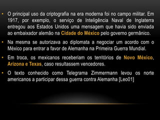 • O principal uso da criptografia na era moderna foi no campo militar. Em
1917, por exemplo, o serviço de Inteligência Naval de Inglaterra
entregou aos Estados Unidos uma mensagem que havia sido enviada
ao embaixador alemão na Cidade do México pelo governo germânico.
• Na mesma se autorizava ao diplomata a negociar um acordo com o
México para entrar a favor de Alemanha na Primeira Guerra Mundial.
• Em troca, os mexicanos receberiam os territórios de Novo México,
Arizona e Texas, caso resultassem vencedores.
• O texto conhecido como Telegrama Zimmermann levou os norte
americanos a participar dessa guerra contra Alemanha [Leo01]
 