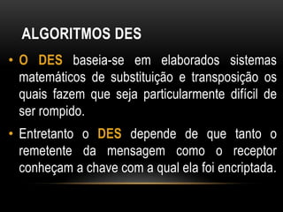ALGORITMOS DES
• O DES baseia-se em elaborados sistemas
matemáticos de substituição e transposição os
quais fazem que seja particularmente difícil de
ser rompido.
• Entretanto o DES depende de que tanto o
remetente da mensagem como o receptor
conheçam a chave com a qual ela foi encriptada.
 