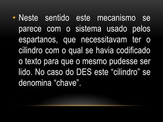 • Neste sentido este mecanismo se
parece com o sistema usado pelos
espartanos, que necessitavam ter o
cilindro com o qual se havia codificado
o texto para que o mesmo pudesse ser
lido. No caso do DES este “cilindro” se
denomina “chave”.
 