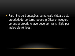 • Para fins de transações comerciais virtuais esta
propriedade se torna pouco prática e insegura,
porque a própria chave deve ser transmitida por
meios eletrônicos.
 