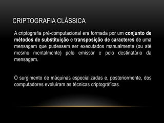 CRIPTOGRAFIA CLÁSSICA
A criptografia pré-computacional era formada por um conjunto de
métodos de substituição e transposição de caracteres de uma
mensagem que pudessem ser executados manualmente (ou até
mesmo mentalmente) pelo emissor e pelo destinatário da
mensagem.
O surgimento de máquinas especializadas e, posteriormente, dos
computadores evoluíram as técnicas criptográficas.
 