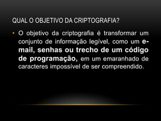 QUAL O OBJETIVO DA CRIPTOGRAFIA?
• O objetivo da criptografia é transformar um
conjunto de informação legível, como um e-
mail, senhas ou trecho de um código
de programação, em um emaranhado de
caracteres impossível de ser compreendido.
 