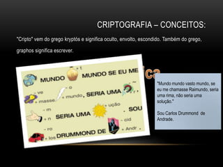 CRIPTOGRAFIA – CONCEITOS:
"Cripto" vem do grego kryptós e significa oculto, envolto, escondido. Também do grego,
graphos significa escrever.
"Mundo mundo vasto mundo, se
eu me chamasse Raimundo, seria
uma rima, não seria uma
solução."
Sou Carlos Drummond de
Andrade.
 