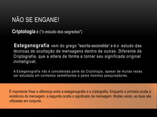 NÃO SE ENGANE!
Criptologia é ("o estudo dos segredos")
Esteganografia vem do grego "escrita escondida“ e é o estudo das
técnicas de ocultação de mensagens dentro de outras. Diferente da
Criptografia, que a altera de forma a tornar seu significado original
ininteligível.
A Esteganografia não é considerada parte da Criptologia, apesar de muitas vezes
ser estudada em contextos semelhantes e pelos mesmos pesquisadores.
É importante frisar a diferença entre a esteganografia e a criptografia. Enquanto a primeira oculta a
existência da mensagem, a segunda oculta o significado da mensagem. Muitas vezes, as duas são
utilizadas em conjunto.
 