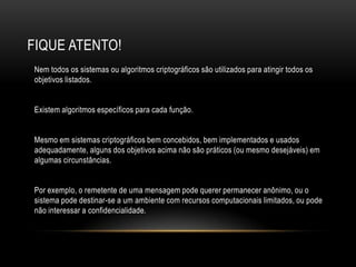 FIQUE ATENTO!
Nem todos os sistemas ou algoritmos criptográficos são utilizados para atingir todos os
objetivos listados.
Existem algoritmos específicos para cada função.
Mesmo em sistemas criptográficos bem concebidos, bem implementados e usados
adequadamente, alguns dos objetivos acima não são práticos (ou mesmo desejáveis) em
algumas circunstâncias.
Por exemplo, o remetente de uma mensagem pode querer permanecer anônimo, ou o
sistema pode destinar-se a um ambiente com recursos computacionais limitados, ou pode
não interessar a confidencialidade.
 