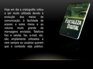 Hoje em dia a criptografia voltou
a ser muito utilizada devido à
evolução dos meios de
comunicação, à facilidade de
acesso a estes meios e ao
volume muito grande de
mensagens enviadas. Telefone
fixo e celular, fax, e-mail, etc.
são amplamente utilizados e
nem sempre os usuários querem
que o conteúdo seja público.
 