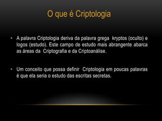 • A palavra Criptologia deriva da palavra grega kryptos (oculto) e
logos (estudo). Este campo de estudo mais abrangente abarca
as áreas da Criptografia e da Criptoanálise.
• Um conceito que possa definir Criptologia em poucas palavras
é que ela seria o estudo das escritas secretas.
O que é Criptologia
 